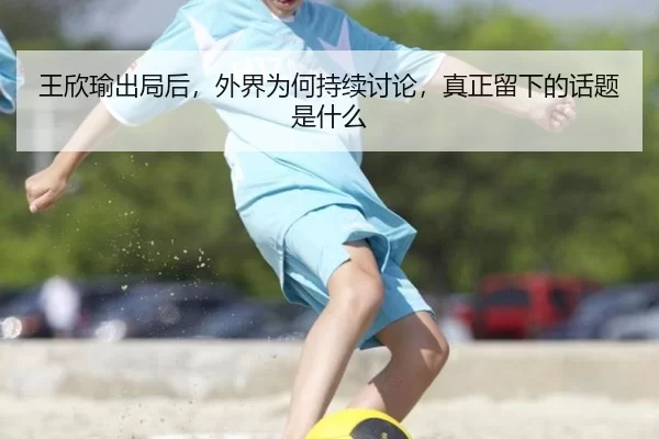 王欣瑜出局后，外界为何持续讨论，真正留下的话题是什么